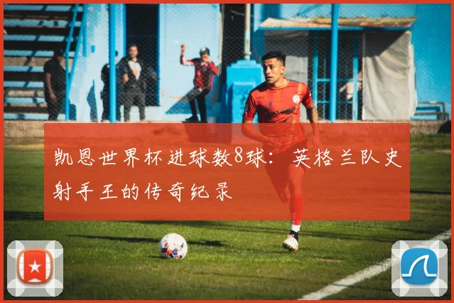 凯恩世界杯进球数8球：英格兰队史射手王的传奇纪录