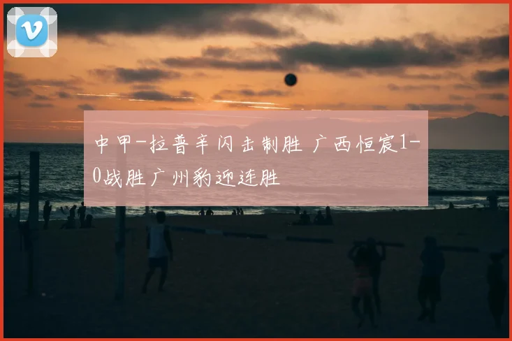 中甲-拉普辛闪击制胜 广西恒宸1-0战胜广州豹迎连胜