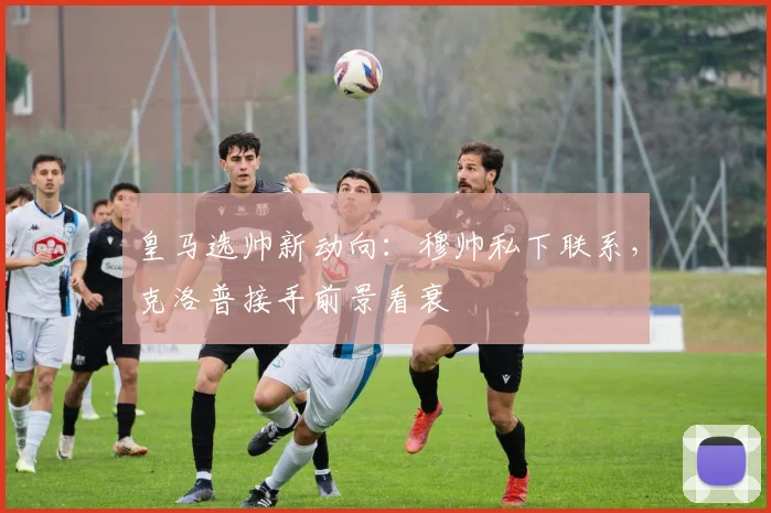 皇马选帅新动向：穆帅私下联系，克洛普接手前景看衰