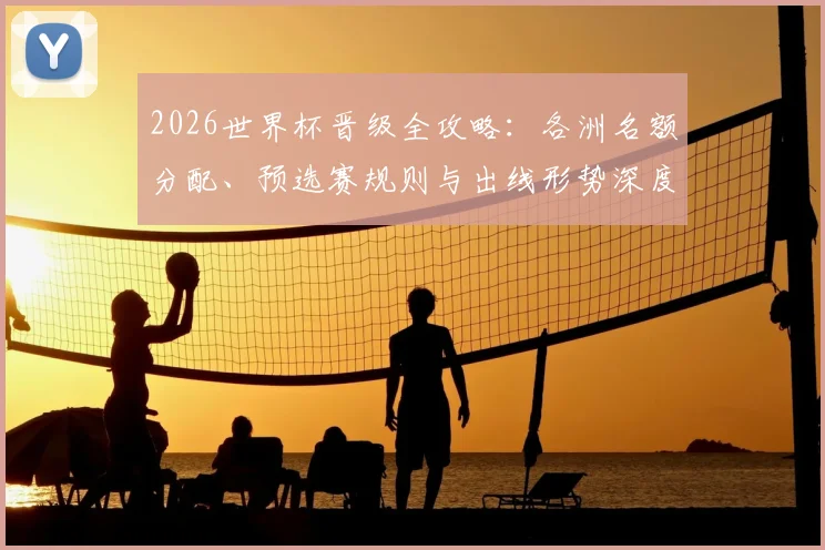 2026世界杯晋级全攻略：各洲名额分配、预选赛规则与出线形势深度解析