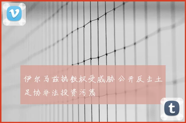 伊尔马兹执教权受威胁 公开反击土足协非法投资污蔑