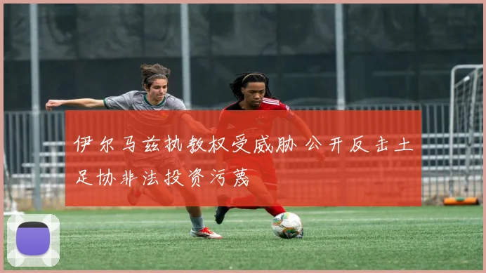 伊尔马兹执教权受威胁 公开反击土足协非法投资污蔑