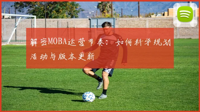 解密MOBA运营节奏：如何科学规划活动与版本更新