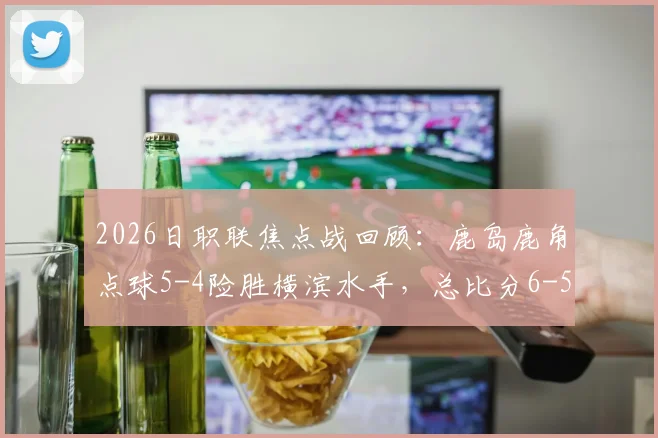 2026日职联焦点战回顾：鹿岛鹿角点球5-4险胜横滨水手，总比分6-5晋级全过程与战术解析