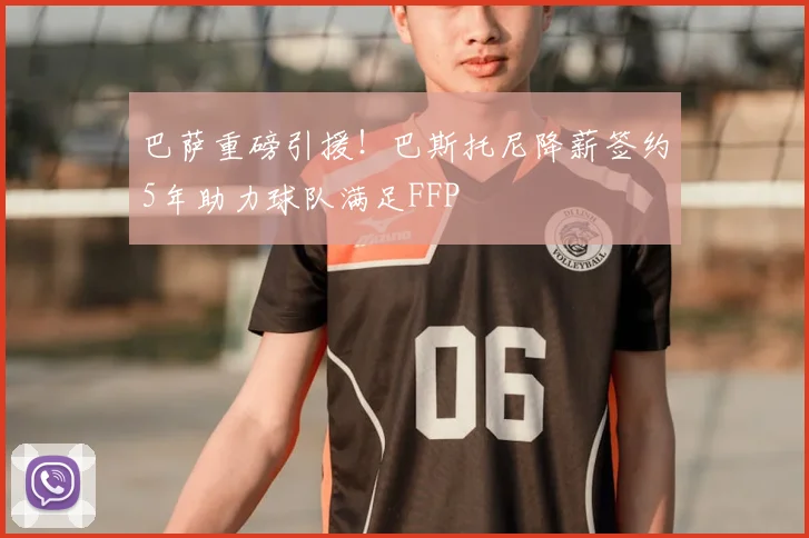 巴萨重磅引援！巴斯托尼降薪签约5年助力球队满足FFP