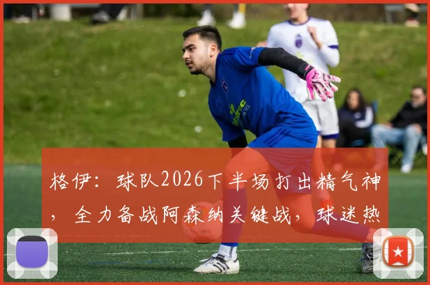 格伊：球队2026下半场打出精气神，全力备战阿森纳关键战，球迷热议点解析