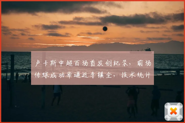卢卡斯中超百场首发创纪录，前场传球成功率逼近李镇全，技术统计深度解析