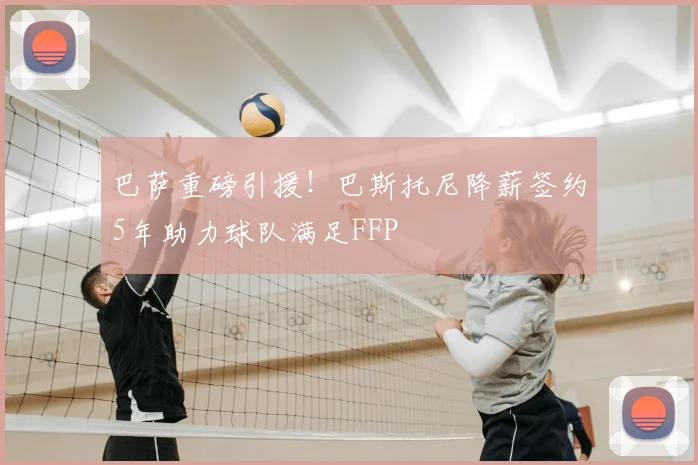 巴萨重磅引援！巴斯托尼降薪签约5年助力球队满足FFP
