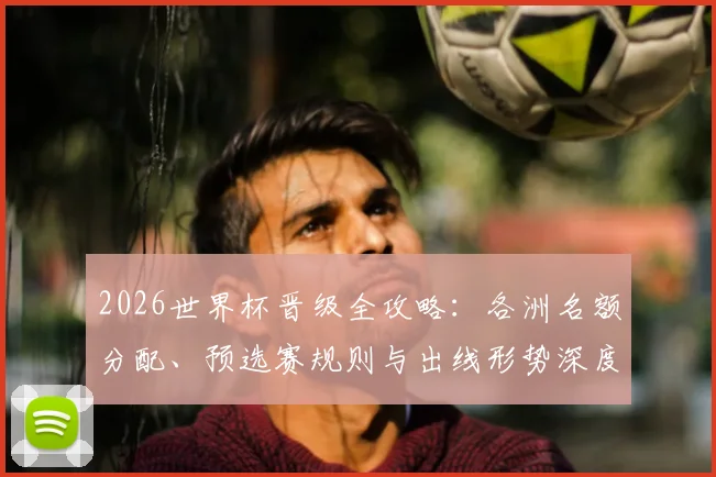 2026世界杯晋级全攻略：各洲名额分配、预选赛规则与出线形势深度解析
