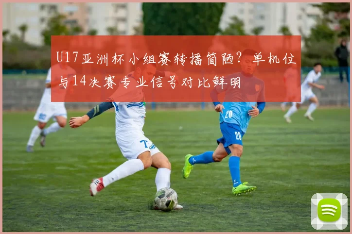 U17亚洲杯小组赛转播简陋？单机位与14决赛专业信号对比鲜明
