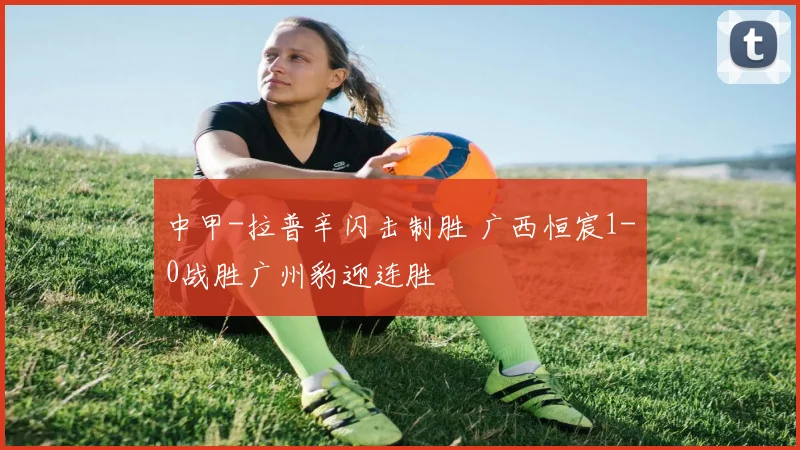 中甲-拉普辛闪击制胜 广西恒宸1-0战胜广州豹迎连胜